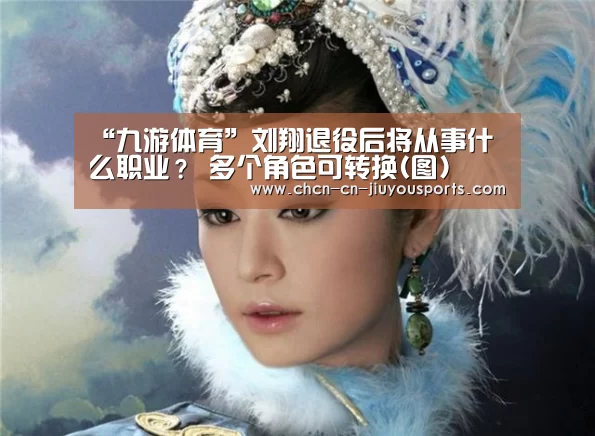 “九游体育”刘翔退役后将从事什么职业? 多个角色可转换(图)(图2) 九游体育