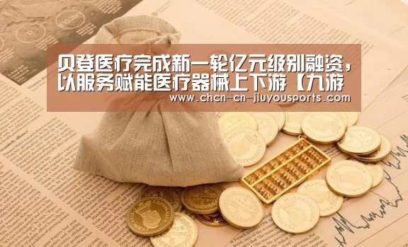 贝登医疗完成新一轮亿元级别融资,以服务赋能医疗器械上下游【九游体育】(图2) 九游体育